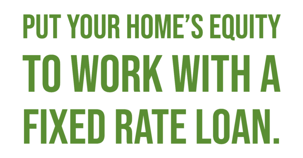 Put your home's equity to work with a fixed rate loan.