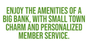 Enjoy the amenities of a big bank, with small town charm and personalized member service. 